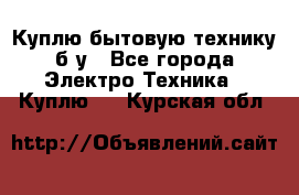 Куплю бытовую технику б/у - Все города Электро-Техника » Куплю   . Курская обл.